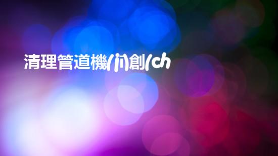 清理管道機(jī)創(chuàng)新技術(shù)應(yīng)用：的革新，改變以后清淤工程！